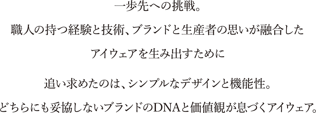 一歩先への挑戦。職人の持つ経験と技術、ブランドと生産者の思いが融合したアイウェアを生み出すために追い求めたのは、シンプルなデザインと機能性。どちらにも妥協しないブランドのDNAと価値観が息づくアイウェア。 