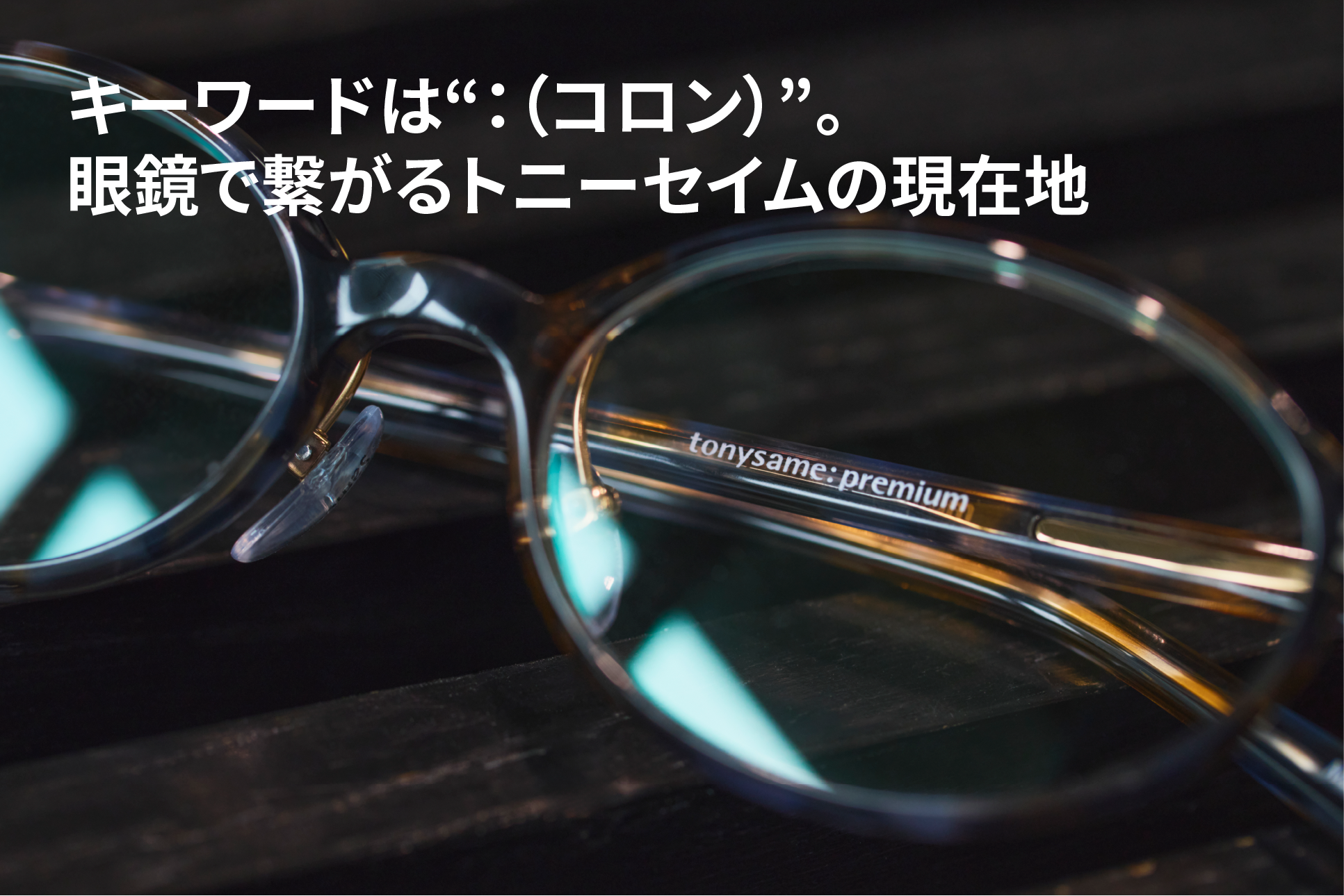 キーワードは“：（コロン）”。眼鏡で繋がるトニーセイムの現在地