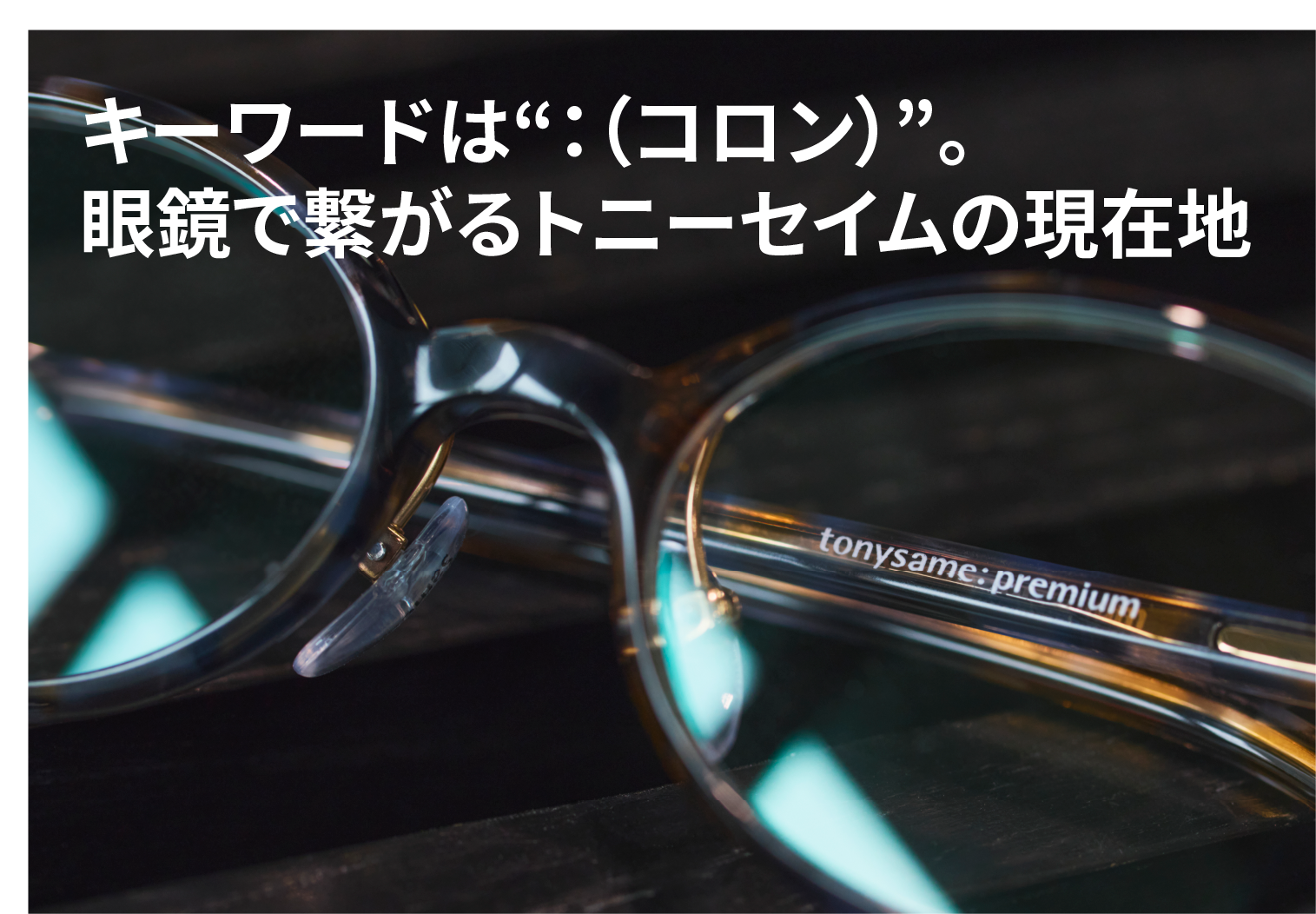 キーワードは“：（コロン）”。眼鏡で繋がるトニーセイムの現在地
